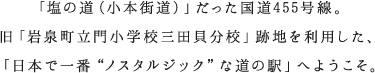 「塩の道（小本街道）」だった国道455号線。旧「岩泉町立門小学校三田貝分校」跡地を利用した、「日本で一番“ノスタルジック”な道の駅」へようこそ。