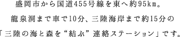 盛岡市から国道455号線を東へ約95km。龍泉洞まで車で10分、三陸海岸まで約15分の「三陸の海と森を“結ぶ”連絡ステーション」です。