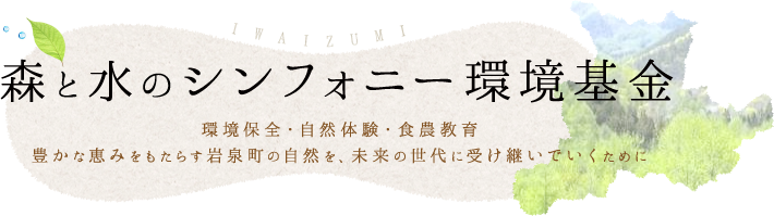 森と水のシンフォニー環境基金。環境保全・自然体験・食農教育豊かな恵みをもたらす岩泉町の自然を、未来の世代に受け継いでいくために