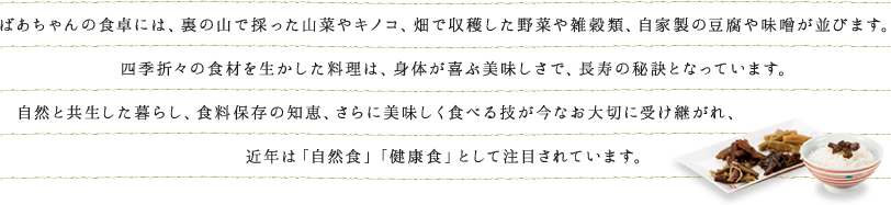 ばあちゃんの食卓には、裏の山で採った山菜やキノコ、畑で収穫した野菜や雑穀類、自家製の豆腐や味噌が並びます。四季折々の食材を生かした料理は、身体が喜ぶ美味しさで、長寿の秘訣となっています。自然と共生した暮らし、食料保存の知恵、さらに美味しく食べる技が今なお大切に受け継がれ、近年は「自然食」「健康食」として注目されています。