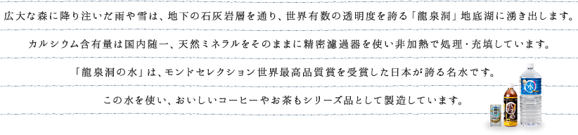 広大な森に降り注いだ雨や雪は、地下の石灰岩層を通り、世界有数の透明度を誇る「龍泉洞」地底湖に湧き出します。カルシウム含有量は国内随一、天然ミネラルをそのままに精密濾過器を使い非加熱で処理・充填しています。「龍泉洞の水」は、モンドセレクション世界最高品質賞を受賞した日本が誇る名水です。この水を使い、おいしいコーヒーやお茶もシリーズ品として製造しています。