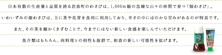 本有数の生産量と品質を誇る岩泉町のわさびは、1,000ｍ級の急峻な山々の林間で育つ「畑わさび」。いわいずみの畑わさびは、主に茎や花芽を食用に利用しており、辛さの中にほのかな甘みがあるのが特長です。また、その茎を細かくきざむことで、今までにはない新しい食感を楽しんでいただけます。魚介類はもちろん、肉料理との相性も抜群で、和食の新しい可能性を拡げます